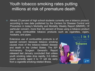 Youth tobacco smoking rates putting
millions at risk of premature death
 Almost 23 percent of high school students currently use a tobacco product,
according to new data published by the Centers for Disease Control and
Prevention in today’s Morbidity and Mortality Weekly Report (MMWR). Of
particular concern, more than 90 percent of those using a tobacco product
are using combustible tobacco products such as cigarettes, cigars,
hookahs, and pipes.
Extensive use of combustible products is of
special concern because tobacco smoking
causes most of the tobacco-related disease
and death in the United States. The 50th
Anniversary Surgeon General’s Report
released last January concluded that unless
youth smoking rates drop rapidly, 5.6 million
youth currently aged 0 to 17 will die early
from a cigarette smoking-related illness.
 