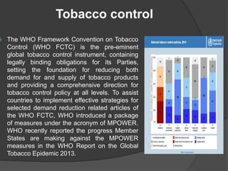 Tobacco control
 The WHO Framework Convention on Tobacco
Control (WHO FCTC) is the pre-eminent
global tobacco control instrument, containing
legally binding obligations for its Parties,
setting the foundation for reducing both
demand for and supply of tobacco products
and providing a comprehensive direction for
tobacco control policy at all levels. To assist
countries to implement effective strategies for
selected demand reduction related articles of
the WHO FCTC, WHO introduced a package
of measures under the acronym of MPOWER.
WHO recently reported the progress Member
States are making against the MPOWER
measures in the WHO Report on the Global
Tobacco Epidemic 2013.
 