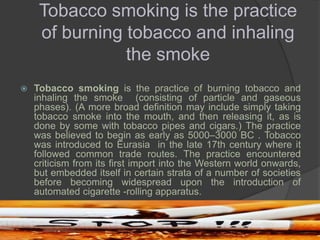 Tobacco smoking is the practice
of burning tobacco and inhaling
the smoke
 Tobacco smoking is the practice of burning tobacco and
inhaling the smoke (consisting of particle and gaseous
phases). (A more broad definition may include simply taking
tobacco smoke into the mouth, and then releasing it, as is
done by some with tobacco pipes and cigars.) The practice
was believed to begin as early as 5000–3000 BC . Tobacco
was introduced to Eurasia in the late 17th century where it
followed common trade routes. The practice encountered
criticism from its first import into the Western world onwards,
but embedded itself in certain strata of a number of societies
before becoming widespread upon the introduction of
automated cigarette -rolling apparatus.
 