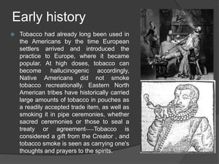 Early history
 Tobacco had already long been used in
the Americans by the time European
settlers arrived and introduced the
practice to Europe, where it became
popular. At high doses, tobacco can
become hallucinogenic accordingly,
Native Americans did not smoke
tobacco recreationally. Eastern North
American tribes have historically carried
large amounts of tobacco in pouches as
a readily accepted trade item, as well as
smoking it in pipe ceremonies, whether
sacred ceremonies or those to seal a
treaty or agreement. Tobacco is
considered a gift from the Creator , and
tobacco smoke is seen as carrying one's
thoughts and prayers to the spirits.
 