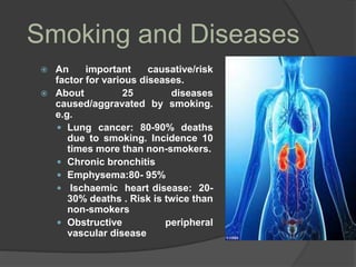 Smoking and Diseases
 An important causative/risk
factor for various diseases.
 About 25 diseases
caused/aggravated by smoking.
e.g.
 Lung cancer: 80-90% deaths
due to smoking. Incidence 10
times more than non-smokers.
 Chronic bronchitis
 Emphysema:80- 95%
 Ischaemic heart disease: 20-
30% deaths . Risk is twice than
non-smokers
 Obstructive peripheral
vascular disease
 