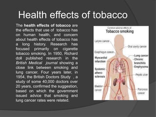 Health effects of tobacco
The health effects of tobacco are
the effects that use of tobacco has
on human health, and concern
about health effects of tobacco has
a long history. Research has
focused primarily on cigarette
tobacco smoking. In 1950, Richard
doll published research in the
British Medical journal showing a
close link between smoking and
lung cancer. Four years later, in
1954, the British Doctors Study , a
study of some 40,000 doctors over
20 years, confirmed the suggestion,
based on which the government
issued advice that smoking and
lung cancer rates were related.
 