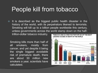 People kill from tobacco
 It is described as the biggest public health disaster in the
history of the world, with its perpetrators likened to terrorists.
Smoking will kill up to a billion people worldwide this century,
unless governments across the world stamp down on the half-
trillion-dollar tobacco industry.
Smoking kills more than half of
all smokers, mostly from
cancer, and yet despite it being
the single biggest avoidable
risk of premature death, there
are about 30 million new
smokers a year, scientists have
calculated.
 