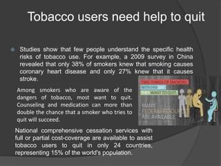 Tobacco users need help to quit
 Studies show that few people understand the specific health
risks of tobacco use. For example, a 2009 survey in China
revealed that only 38% of smokers knew that smoking causes
coronary heart disease and only 27% knew that it causes
stroke.
Among smokers who are aware of the
dangers of tobacco, most want to quit.
Counseling and medication can more than
double the chance that a smoker who tries to
quit will succeed.
National comprehensive cessation services with
full or partial cost-coverage are available to assist
tobacco users to quit in only 24 countries,
representing 15% of the world's population.
 