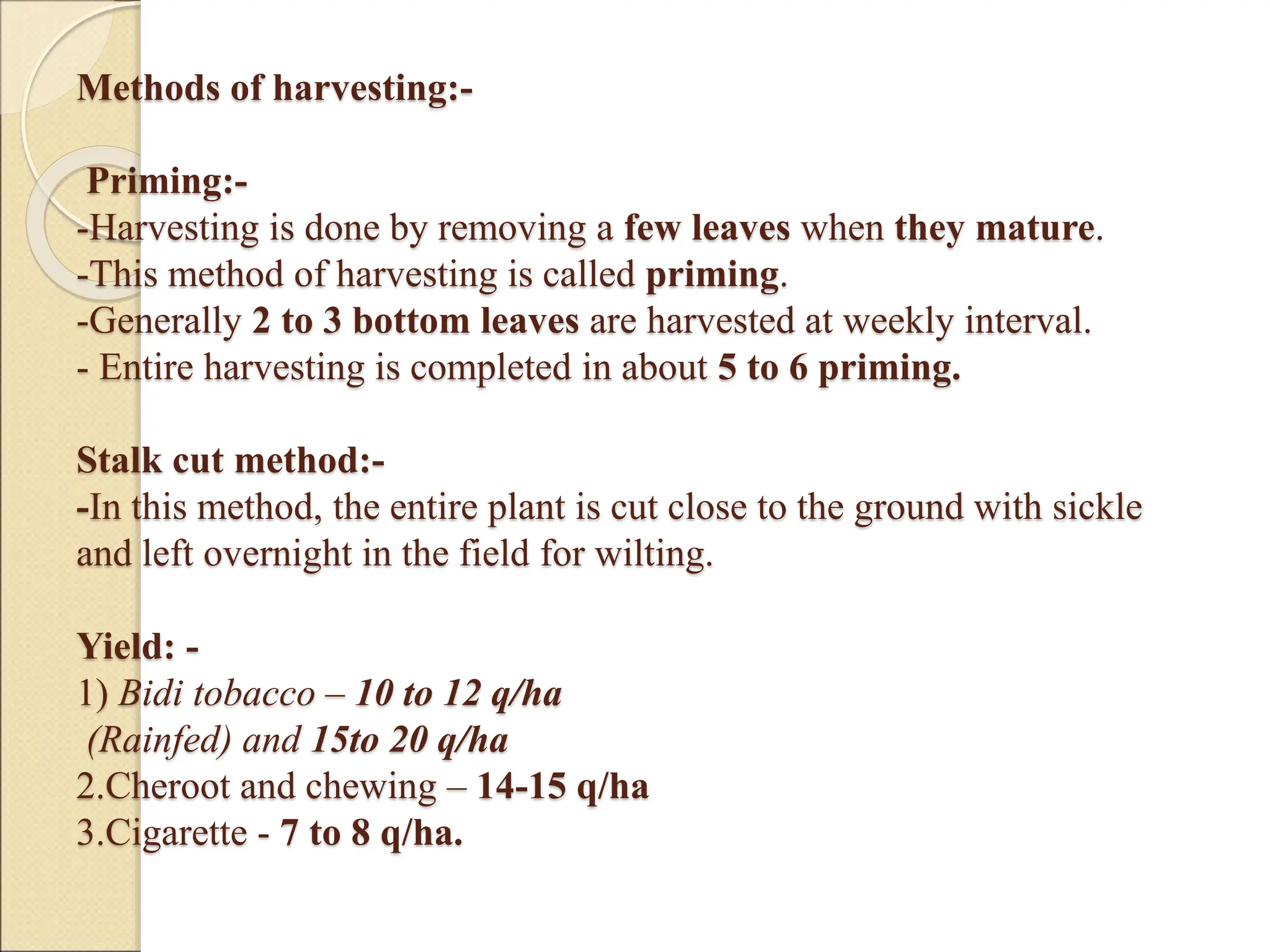 Methods of harvesting:-
Priming:-
-Harvesting is done by removing a few leaves when they mature.
-This method of harvesting is called priming.
-Generally 2 to 3 bottom leaves are harvested at weekly interval.
- Entire harvesting is completed in about 5 to 6 priming.
Stalk cut method:-
-In this method, the entire plant is cut close to the ground with sickle
and left overnight in the field for wilting.
Yield: -
1) Bidi tobacco – 10 to 12 q/ha
(Rainfed) and 15to 20 q/ha
2.Cheroot and chewing – 14-15 q/ha
3.Cigarette - 7 to 8 q/ha.
 