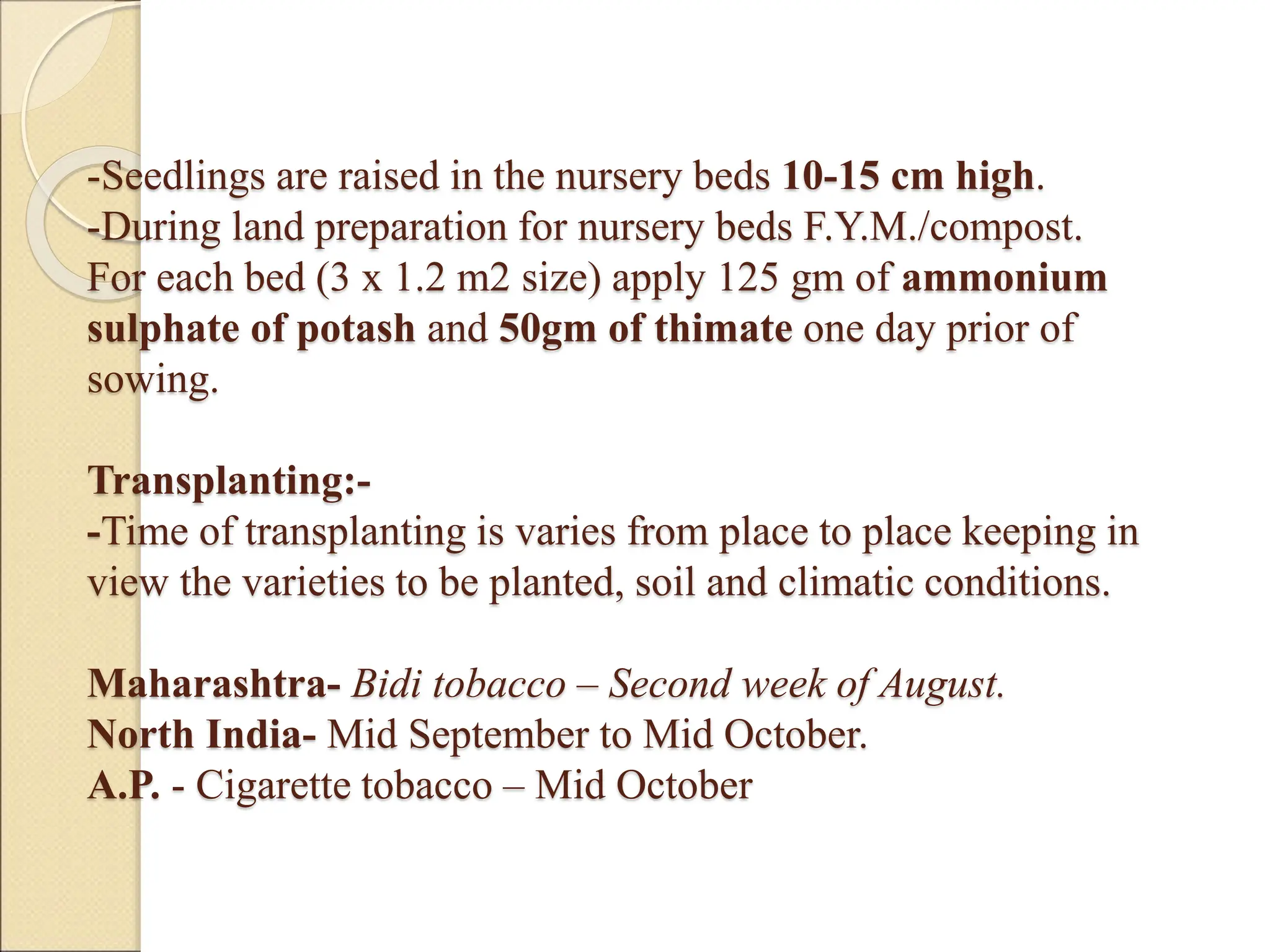 -Seedlings are raised in the nursery beds 10-15 cm high.
-During land preparation for nursery beds F.Y.M./compost.
For each bed (3 x 1.2 m2 size) apply 125 gm of ammonium
sulphate of potash and 50gm of thimate one day prior of
sowing.
Transplanting:-
-Time of transplanting is varies from place to place keeping in
view the varieties to be planted, soil and climatic conditions.
Maharashtra- Bidi tobacco – Second week of August.
North India- Mid September to Mid October.
A.P. - Cigarette tobacco – Mid October
 