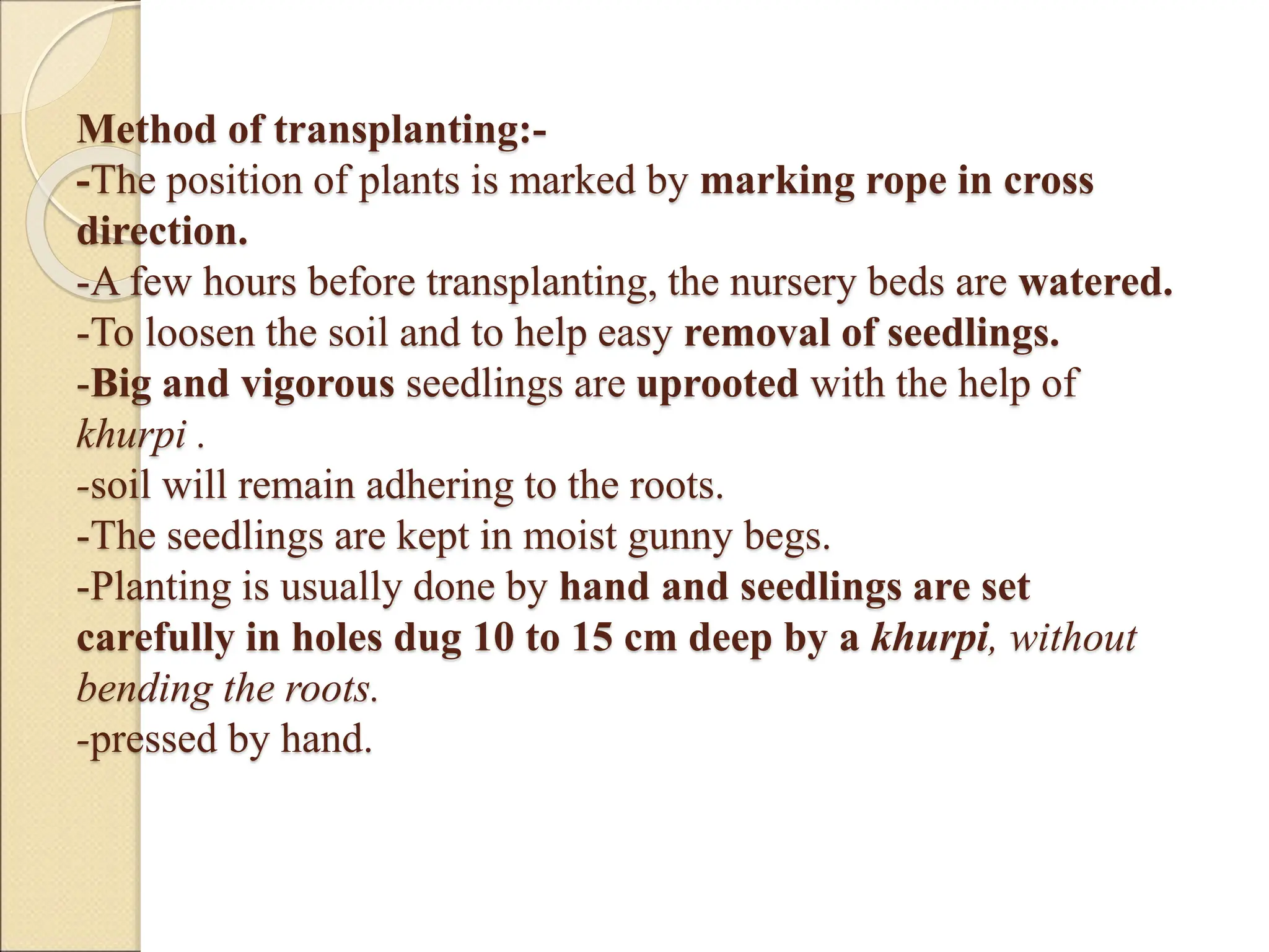 Method of transplanting:-
-The position of plants is marked by marking rope in cross
direction.
-A few hours before transplanting, the nursery beds are watered.
-To loosen the soil and to help easy removal of seedlings.
-Big and vigorous seedlings are uprooted with the help of
khurpi .
-soil will remain adhering to the roots.
-The seedlings are kept in moist gunny begs.
-Planting is usually done by hand and seedlings are set
carefully in holes dug 10 to 15 cm deep by a khurpi, without
bending the roots.
-pressed by hand.
 