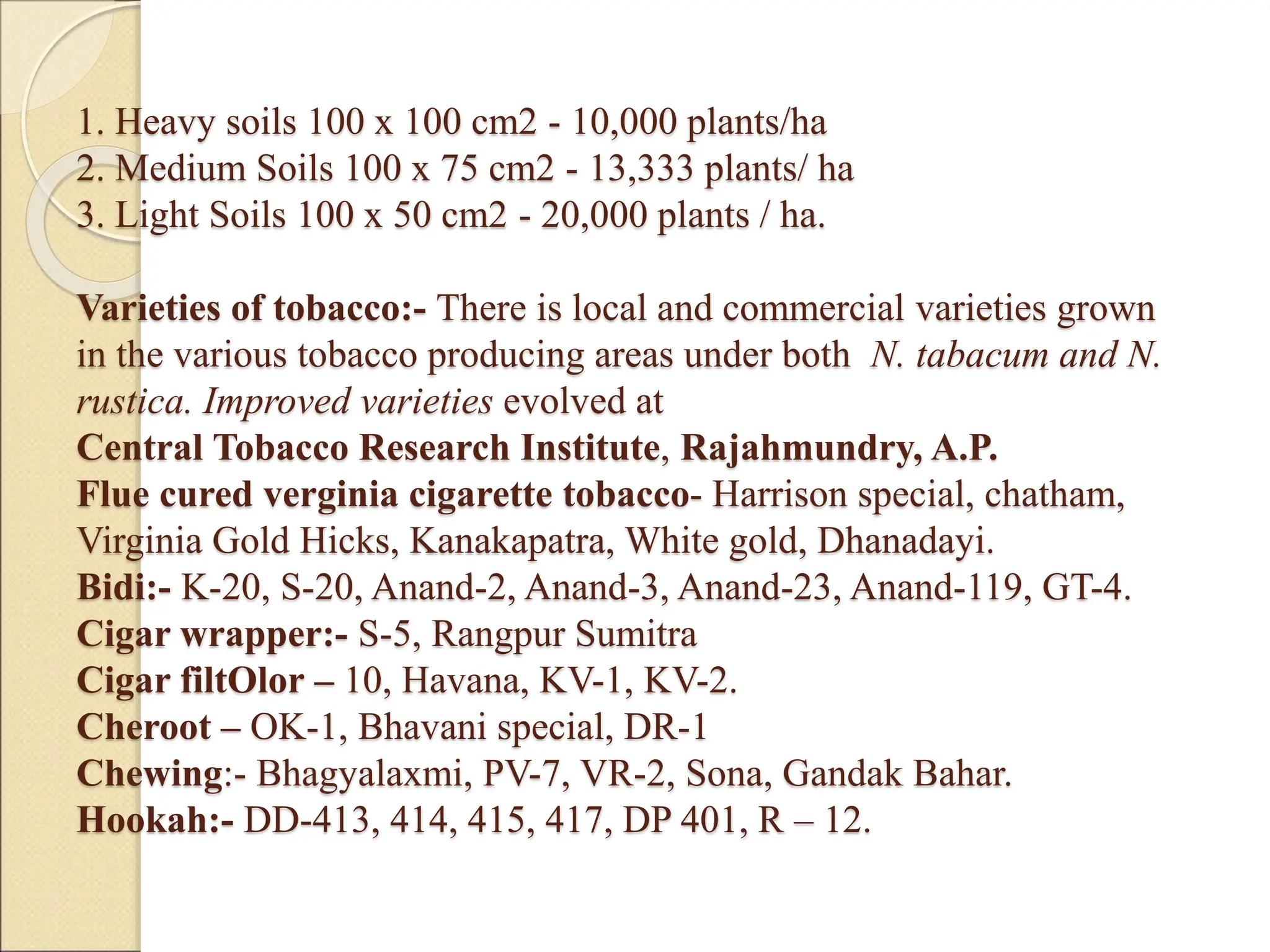 1. Heavy soils 100 x 100 cm2 - 10,000 plants/ha
2. Medium Soils 100 x 75 cm2 - 13,333 plants/ ha
3. Light Soils 100 x 50 cm2 - 20,000 plants / ha.
Varieties of tobacco:- There is local and commercial varieties grown
in the various tobacco producing areas under both N. tabacum and N.
rustica. Improved varieties evolved at
Central Tobacco Research Institute, Rajahmundry, A.P.
Flue cured verginia cigarette tobacco- Harrison special, chatham,
Virginia Gold Hicks, Kanakapatra, White gold, Dhanadayi.
Bidi:- K-20, S-20, Anand-2, Anand-3, Anand-23, Anand-119, GT-4.
Cigar wrapper:- S-5, Rangpur Sumitra
Cigar filtOlor – 10, Havana, KV-1, KV-2.
Cheroot – OK-1, Bhavani special, DR-1
Chewing:- Bhagyalaxmi, PV-7, VR-2, Sona, Gandak Bahar.
Hookah:- DD-413, 414, 415, 417, DP 401, R – 12.
 