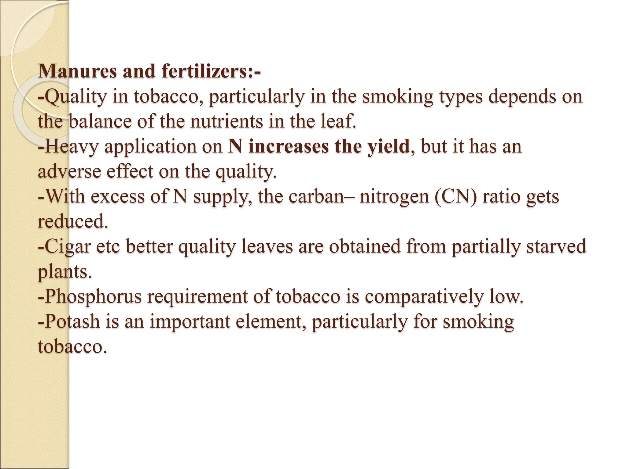 Manures and fertilizers:-
-Quality in tobacco, particularly in the smoking types depends on
the balance of the nutrients in the leaf.
-Heavy application on N increases the yield, but it has an
adverse effect on the quality.
-With excess of N supply, the carban– nitrogen (CN) ratio gets
reduced.
-Cigar etc better quality leaves are obtained from partially starved
plants.
-Phosphorus requirement of tobacco is comparatively low.
-Potash is an important element, particularly for smoking
tobacco.
 