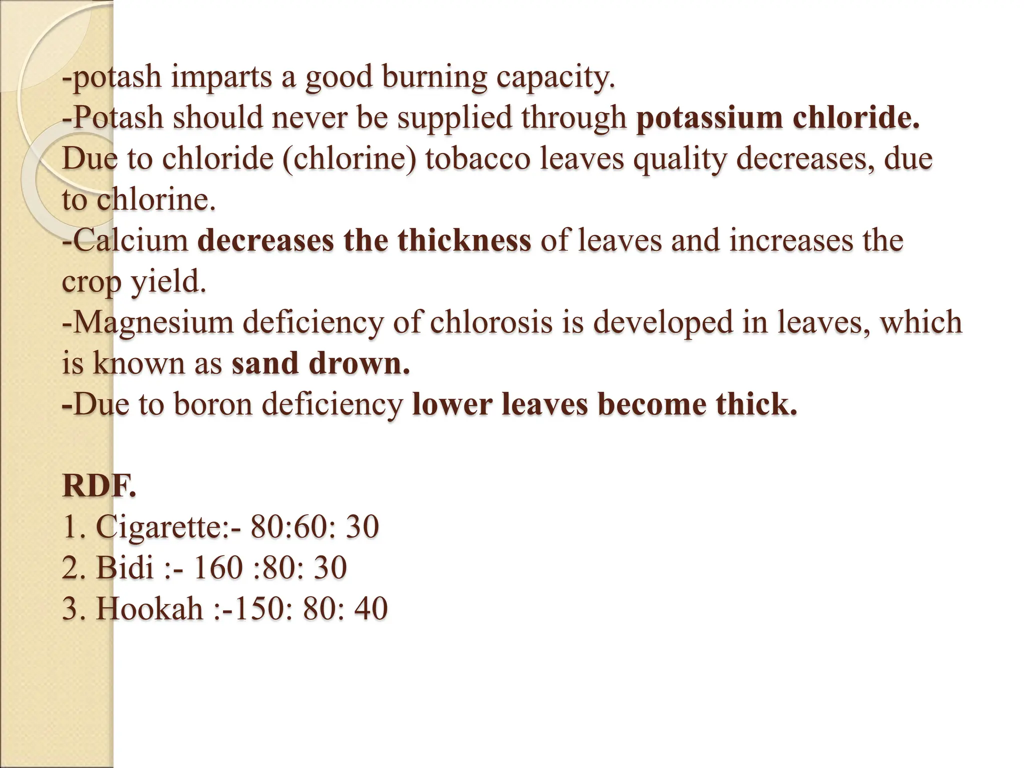 -potash imparts a good burning capacity.
-Potash should never be supplied through potassium chloride.
Due to chloride (chlorine) tobacco leaves quality decreases, due
to chlorine.
-Calcium decreases the thickness of leaves and increases the
crop yield.
-Magnesium deficiency of chlorosis is developed in leaves, which
is known as sand drown.
-Due to boron deficiency lower leaves become thick.
RDF.
1. Cigarette:- 80:60: 30
2. Bidi :- 160 :80: 30
3. Hookah :-150: 80: 40
 