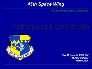 Tobacco and Oral Health Eva M Roberts RDH CIV 45ADOS/SGGD March 2008 This Briefing is UNCLASSIFIED 45th Space Wing 