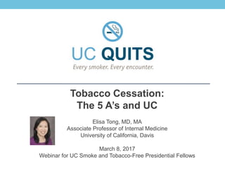 Tobacco Cessation:
The 5 A’s and UC
Elisa Tong, MD, MA
Associate Professor of Internal Medicine
University of California, Davis
March 8, 2017
Webinar for UC Smoke and Tobacco-Free Presidential Fellows
 