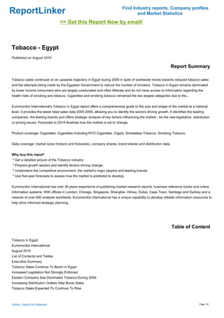Find Industry reports, Company profiles
ReportLinker                                                                         and Market Statistics
                                    >> Get this Report Now by email!



Tobacco - Egypt
Published on August 2010

                                                                                                                 Report Summary

Tobacco sales continued on an upwards trajectory in Egypt during 2009 in spite of worldwide trends towards reduced tobacco sales
and the attempts being made by the Egyptian Government to reduce the number of smokers. Tobacco in Egypt remains dominated
by lower income consumers who are largely uneducated and often illiterate and do not have access to information regarding the
health risks of smoking and tobacco. Cigarettes and smoking tobacco remained the two largest categories due to the...


Euromonitor International's Tobacco in Egypt report offers a comprehensive guide to the size and shape of the market at a national
level. It provides the latest retail sales data 2005-2009, allowing you to identify the sectors driving growth. It identifies the leading
companies, the leading brands and offers strategic analysis of key factors influencing the market - be the new legislative, distribution
or pricing issues. Forecasts to 2014 illustrate how the market is set to change.


Product coverage: Cigarettes, Cigarettes Including RYO Cigarettes, Cigars, Smokeless Tobacco, Smoking Tobacco.


Data coverage: market sizes (historic and forecasts), company shares, brand shares and distribution data.


Why buy this report'
* Get a detailed picture of the Tobacco industry;
* Pinpoint growth sectors and identify factors driving change;
* Understand the competitive environment, the market's major players and leading brands;
* Use five-year forecasts to assess how the market is predicted to develop.


Euromonitor International has over 30 years experience of publishing market research reports, business reference books and online
information systems. With offices in London, Chicago, Singapore, Shanghai, Vilnius, Dubai, Cape Town, Santiago and Sydney and a
network of over 600 analysts worldwide, Euromonitor International has a unique capability to develop reliable information resources to
help drive informed strategic planning.




                                                                                                                  Table of Content

Tobacco in Egypt
Euromonitor International
August 2010
List of Contents and Tables
Executive Summary
Tobacco Sales Continue To Boom in Egypt
Increased Legislation Not Strongly Enforced
Eastern Company Sae Dominates Tobacco During 2009
Increasing Distribution Outlets Help Boost Sales
Tobacco Sales Expected To Continue To Rise



Tobacco - Egypt (From Slideshare)                                                                                                    Page 1/6
 