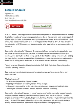 Tobacco in Greece
Report Details:
Published:October 2012
No. of Pages: 56
Price: Single User License – US$1900




In 2011, Greece’s smoking population continued to be higher than the western European average
despite the reduction of consumer disposable income due to the economic crisis which negatively
affected tobacco. Sales of cigars saw very high losses as even those who could still afford to pay
for luxurious treats were reluctant to do so in the pessimistic climate of 2011. A mass migration
from cigarettes to RYO tobacco was also seen as the latter is perceived as a cheaper solution. A
number of...

Euromonitor International''s Tobacco in Greece report offers a comprehensive guide to the size
and shape of the market at a national level. It provides the latest retail sales data 2007-2011,
allowing you to identify the sectors driving growth. It identifies the leading companies, the leading
brands and offers strategic analysis of key factors influencing the market - be the new legislative,
distribution or pricing issues. Forecasts to 2016 illustrate how the market is set to change.

Product coverage: Cigarettes, Cigarettes Including RYO Stick Equivalent, Cigars, Smokeless
Tobacco, Smoking Tobacco.

Data coverage: market sizes (historic and forecasts), company shares, brand shares and
distribution data.

Why buy this report?
* Get a detailed picture of the Tobacco market;
* Pinpoint growth sectors and identify factors driving change;
* Understand the competitive environment, the market’s major players and leading brands;
* Use five-year forecasts to assess how the market is predicted to develop.

Euromonitor International has over 40 years'' experience of publishing market research reports,
business reference books and online information systems. With offices in London, Chicago,
Singapore, Shanghai, Vilnius, Dubai, Cape Town, Santiago, Sydney, Tokyo and Bangalore and a
network of over 800 analysts worldwide, Euromonitor International has a unique capability to
develop reliable information resources to help drive informed strategic planning.
 