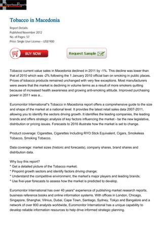 Tobacco in Macedonia
Report Details:
Published:November 2012
No. of Pages: 57
Price: Single User License – US$1900




Tobacco current value sales in Macedonia declined in 2011 by -1%. This decline was lower than
that of 2010 which was -2% following the 1 January 2010 official ban on smoking in public places.
Prices of tobacco products remained unchanged with very few exceptions. Most manufacturers
were aware that the market is declining in volume terms as a result of more smokers quitting
because of increased health awareness and growing anti-smoking attitude. Improved purchasing
power in 2011 was a...

Euromonitor International''s Tobacco in Macedonia report offers a comprehensive guide to the size
and shape of the market at a national level. It provides the latest retail sales data 2007-2011,
allowing you to identify the sectors driving growth. It identifies the leading companies, the leading
brands and offers strategic analysis of key factors influencing the market - be the new legislative,
distribution or pricing issues. Forecasts to 2016 illustrate how the market is set to change.

Product coverage: Cigarettes, Cigarettes Including RYO Stick Equivalent, Cigars, Smokeless
Tobacco, Smoking Tobacco.

Data coverage: market sizes (historic and forecasts), company shares, brand shares and
distribution data.

Why buy this report?
* Get a detailed picture of the Tobacco market;
* Pinpoint growth sectors and identify factors driving change;
* Understand the competitive environment, the market’s major players and leading brands;
* Use five-year forecasts to assess how the market is predicted to develop.

Euromonitor International has over 40 years'' experience of publishing market research reports,
business reference books and online information systems. With offices in London, Chicago,
Singapore, Shanghai, Vilnius, Dubai, Cape Town, Santiago, Sydney, Tokyo and Bangalore and a
network of over 800 analysts worldwide, Euromonitor International has a unique capability to
develop reliable information resources to help drive informed strategic planning.
 