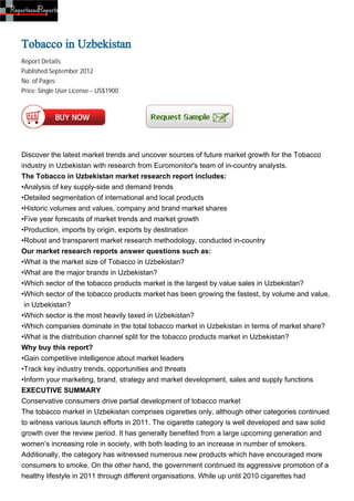 Tobacco in Uzbekistan
Report Details:
Published:September 2012
No. of Pages:
Price: Single User License – US$1900




Discover the latest market trends and uncover sources of future market growth for the Tobacco
industry in Uzbekistan with research from Euromonitor's team of in-country analysts.
The Tobacco in Uzbekistan market research report includes:
•Analysis of key supply-side and demand trends
•Detailed segmentation of international and local products
•Historic volumes and values, company and brand market shares
•Five year forecasts of market trends and market growth
•Production, imports by origin, exports by destination
•Robust and transparent market research methodology, conducted in-country
Our market research reports answer questions such as:
•What is the market size of Tobacco in Uzbekistan?
•What are the major brands in Uzbekistan?
•Which sector of the tobacco products market is the largest by value sales in Uzbekistan?
•Which sector of the tobacco products market has been growing the fastest, by volume and value,
 in Uzbekistan?
•Which sector is the most heavily taxed in Uzbekistan?
•Which companies dominate in the total tobacco market in Uzbekistan in terms of market share?
•What is the distribution channel split for the tobacco products market in Uzbekistan?
Why buy this report?
•Gain competitive intelligence about market leaders
•Track key industry trends, opportunities and threats
•Inform your marketing, brand, strategy and market development, sales and supply functions
EXECUTIVE SUMMARY
Conservative consumers drive partial development of tobacco market
The tobacco market in Uzbekistan comprises cigarettes only, although other categories continued
to witness various launch efforts in 2011. The cigarette category is well developed and saw solid
growth over the review period. It has generally benefited from a large upcoming generation and
women’s increasing role in society, with both leading to an increase in number of smokers.
Additionally, the category has witnessed numerous new products which have encouraged more
consumers to smoke. On the other hand, the government continued its aggressive promotion of a
healthy lifestyle in 2011 through different organisations. While up until 2010 cigarettes had
 