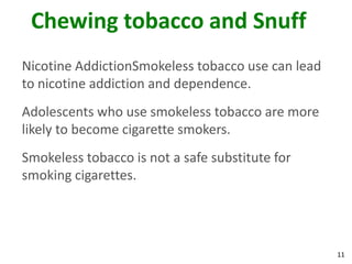 11
Chewing tobacco and Snuff
Nicotine AddictionSmokeless tobacco use can lead
to nicotine addiction and dependence.
Adolescents who use smokeless tobacco are more
likely to become cigarette smokers.
Smokeless tobacco is not a safe substitute for
smoking cigarettes.
 