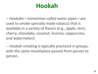 20
Hookah
-- Hookahs—sometimes called water pipes—are
used to smoke specially made tobacco that is
available in a variety of flavors (e.g., apple, mint,
cherry, chocolate, coconut, licorice, cappuccino,
and watermelon)
-- Hookah smoking is typically practiced in groups,
with the same mouthpiece passed from person to
person.
 