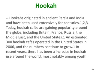 21
Hookah
-- Hookahs originated in ancient Persia and India
and have been used extensively for centuries.1,2,3
Today, hookah cafés are gaining popularity around
the globe, including Britain, France, Russia, the
Middle East, and the United States.1 An estimated
300 hookah cafés operated in the United States in
2006, and the numbers continue to grow.1 In
recent years, there has been a increase in hookah
use around the world, most notably among youth.
 