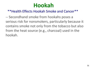 31
Hookah
**Health Effects Hookah Smoke and Cancer**
-- Secondhand smoke from hookahs poses a
serious risk for nonsmokers, particularly because it
contains smoke not only from the tobacco but also
from the heat source (e.g., charcoal) used in the
hookah.
 