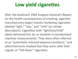 32
Low yield cigarettes
After the landmark 1964 Surgeon General's Report
on the health consequences of smoking, cigarette
manufacturers began heavily marketing cigarettes
labeled "light," "low," and "mild" (or similar
descriptors). Cigarettes with "light/low/mild"
labels delivered less tar or nicotine in standardized
machine measurements. They were often referred
to as "potentially reduced-exposure products," and
advertisements implied that they were safer than
regular or "full-flavor" cigarettes.
 