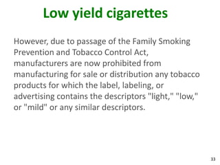 33
Low yield cigarettes
However, due to passage of the Family Smoking
Prevention and Tobacco Control Act,
manufacturers are now prohibited from
manufacturing for sale or distribution any tobacco
products for which the label, labeling, or
advertising contains the descriptors "light," "low,"
or "mild" or any similar descriptors.
 