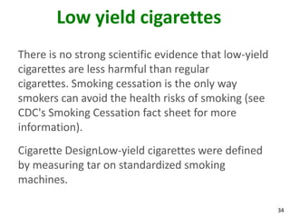 34
Low yield cigarettes
There is no strong scientific evidence that low-yield
cigarettes are less harmful than regular
cigarettes. Smoking cessation is the only way
smokers can avoid the health risks of smoking (see
CDC's Smoking Cessation fact sheet for more
information).
Cigarette DesignLow-yield cigarettes were defined
by measuring tar on standardized smoking
machines.
 