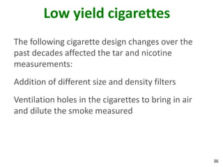 36
Low yield cigarettes
The following cigarette design changes over the
past decades affected the tar and nicotine
measurements:
Addition of different size and density filters
Ventilation holes in the cigarettes to bring in air
and dilute the smoke measured
 