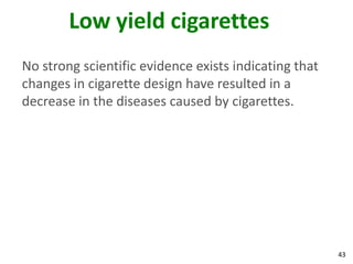 43
Low yield cigarettes
No strong scientific evidence exists indicating that
changes in cigarette design have resulted in a
decrease in the diseases caused by cigarettes.
 
