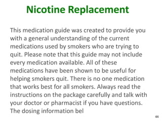 44
Nicotine Replacement
This medication guide was created to provide you
with a general understanding of the current
medications used by smokers who are trying to
quit. Please note that this guide may not include
every medication available. All of these
medications have been shown to be useful for
helping smokers quit. There is no one medication
that works best for all smokers. Always read the
instructions on the package carefully and talk with
your doctor or pharmacist if you have questions.
The dosing information bel
 