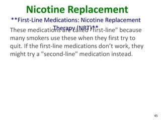 45
Nicotine Replacement
**First-Line Medications: Nicotine Replacement
Therapy (NRT)**These medications are called "first-line" because
many smokers use these when they first try to
quit. If the first-line medications don’t work, they
might try a "second-line" medication instead.
 