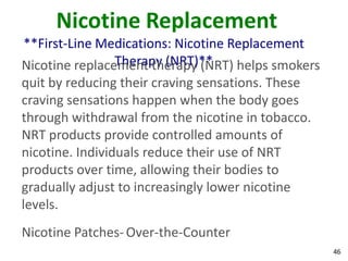 46
Nicotine Replacement
**First-Line Medications: Nicotine Replacement
Therapy (NRT)**Nicotine replacement therapy (NRT) helps smokers
quit by reducing their craving sensations. These
craving sensations happen when the body goes
through withdrawal from the nicotine in tobacco.
NRT products provide controlled amounts of
nicotine. Individuals reduce their use of NRT
products over time, allowing their bodies to
gradually adjust to increasingly lower nicotine
levels.
Nicotine Patches-Over-the-Counter
 