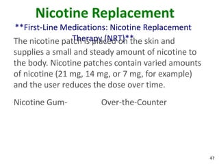 47
Nicotine Replacement
**First-Line Medications: Nicotine Replacement
Therapy (NRT)**The nicotine patch is placed on the skin and
supplies a small and steady amount of nicotine to
the body. Nicotine patches contain varied amounts
of nicotine (21 mg, 14 mg, or 7 mg, for example)
and the user reduces the dose over time.
Nicotine Gum- Over-the-Counter
 