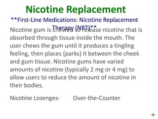 48
Nicotine Replacement
**First-Line Medications: Nicotine Replacement
Therapy (NRT)**Nicotine gum is chewed to release nicotine that is
absorbed through tissue inside the mouth. The
user chews the gum until it produces a tingling
feeling, then places (parks) it between the cheek
and gum tissue. Nicotine gums have varied
amounts of nicotine (typically 2 mg or 4 mg) to
allow users to reduce the amount of nicotine in
their bodies.
Nicotine Lozenges- Over-the-Counter
 