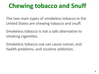 4
Chewing tobacco and Snuff
The two main types of smokeless tobacco in the
United States are chewing tobacco and snuff.
Smokeless tobacco is not a safe alternative to
smoking cigarettes.
Smokeless tobacco use can cause cancer, oral
health problems, and nicotine addiction.
 