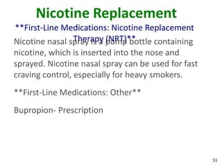 51
Nicotine Replacement
**First-Line Medications: Nicotine Replacement
Therapy (NRT)**Nicotine nasal spray is a pump bottle containing
nicotine, which is inserted into the nose and
sprayed. Nicotine nasal spray can be used for fast
craving control, especially for heavy smokers.
**First-Line Medications: Other**
Bupropion- Prescription
 
