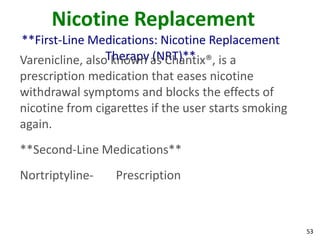 53
Nicotine Replacement
**First-Line Medications: Nicotine Replacement
Therapy (NRT)**Varenicline, also known as Chantix®, is a
prescription medication that eases nicotine
withdrawal symptoms and blocks the effects of
nicotine from cigarettes if the user starts smoking
again.
**Second-Line Medications**
Nortriptyline- Prescription
 