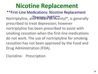 54
Nicotine Replacement
**First-Line Medications: Nicotine Replacement
Therapy (NRT)**Nortriptyline, also known as Aventyl®, is generally
prescribed to treat depression; however
nortriptyline has been prescribed to assist with
smoking cessation when the first-line medications
do not work. The use of nortriptyline for smoking
cessation has not been approved by the Food and
Drug Administration (FDA).
Clonidine- Prescription
 