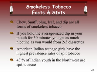 Chew, Snuff, plug, leaf, and dip are all
forms of smokeless tobacco
If you hold the average-sized dip in your
mouth for 30 minutes you get as much
nicotine as you would from 2-3 cigarettes
American Indian teenage girls have the
highest prevalence rates of spit tobacco
43 % of Indian youth in the Northwest use
spit tobacco
Smokeless Tobacco
Facts & Stats
23
 