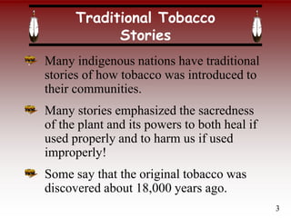 Traditional Tobacco
Stories
Many indigenous nations have traditional
stories of how tobacco was introduced to
their communities.
Many stories emphasized the sacredness
of the plant and its powers to both heal if
used properly and to harm us if used
improperly!
Some say that the original tobacco was
discovered about 18,000 years ago.
3
 