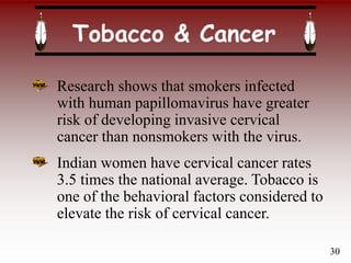 Tobacco & Cancer
Research shows that smokers infected
with human papillomavirus have greater
risk of developing invasive cervical
cancer than nonsmokers with the virus.
Indian women have cervical cancer rates
3.5 times the national average. Tobacco is
one of the behavioral factors considered to
elevate the risk of cervical cancer.
30
 