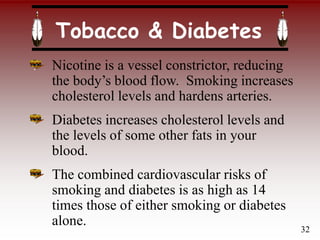 Tobacco & Diabetes
Nicotine is a vessel constrictor, reducing
the body’s blood flow. Smoking increases
cholesterol levels and hardens arteries.
Diabetes increases cholesterol levels and
the levels of some other fats in your
blood.
The combined cardiovascular risks of
smoking and diabetes is as high as 14
times those of either smoking or diabetes
alone.
32
 