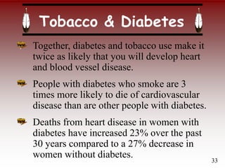 Tobacco & Diabetes
Together, diabetes and tobacco use make it
twice as likely that you will develop heart
and blood vessel disease.
People with diabetes who smoke are 3
times more likely to die of cardiovascular
disease than are other people with diabetes.
Deaths from heart disease in women with
diabetes have increased 23% over the past
30 years compared to a 27% decrease in
women without diabetes.
33
 