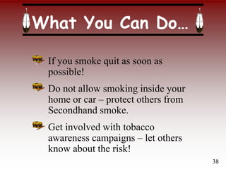 What You Can Do…
If you smoke quit as soon as
possible!
Do not allow smoking inside your
home or car – protect others from
Secondhand smoke.
Get involved with tobacco
awareness campaigns – let others
know about the risk!
38
 