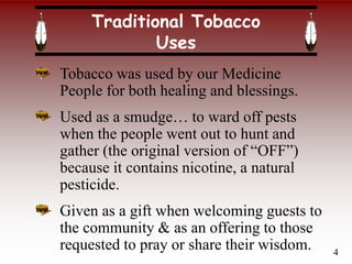 Traditional Tobacco
Uses
Tobacco was used by our Medicine
People for both healing and blessings.
Used as a smudge… to ward off pests
when the people went out to hunt and
gather (the original version of “OFF”)
because it contains nicotine, a natural
pesticide.
Given as a gift when welcoming guests to
the community & as an offering to those
requested to pray or share their wisdom. 4
 