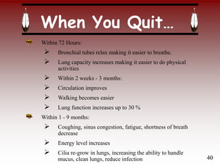 When You Quit…
Within 72 Hours:
 Bronchial tubes relax making it easier to breathe.
 Lung capacity increases making it easier to do physical
activities
 Within 2 weeks - 3 months:
 Circulation improves
 Walking becomes easier
 Lung function increases up to 30 %
Within 1 - 9 months:
 Coughing, sinus congestion, fatigue, shortness of breath
decrease
 Energy level increases
 Cilia re-grow in lungs, increasing the ability to handle
mucus, clean lungs, reduce infection 40
 