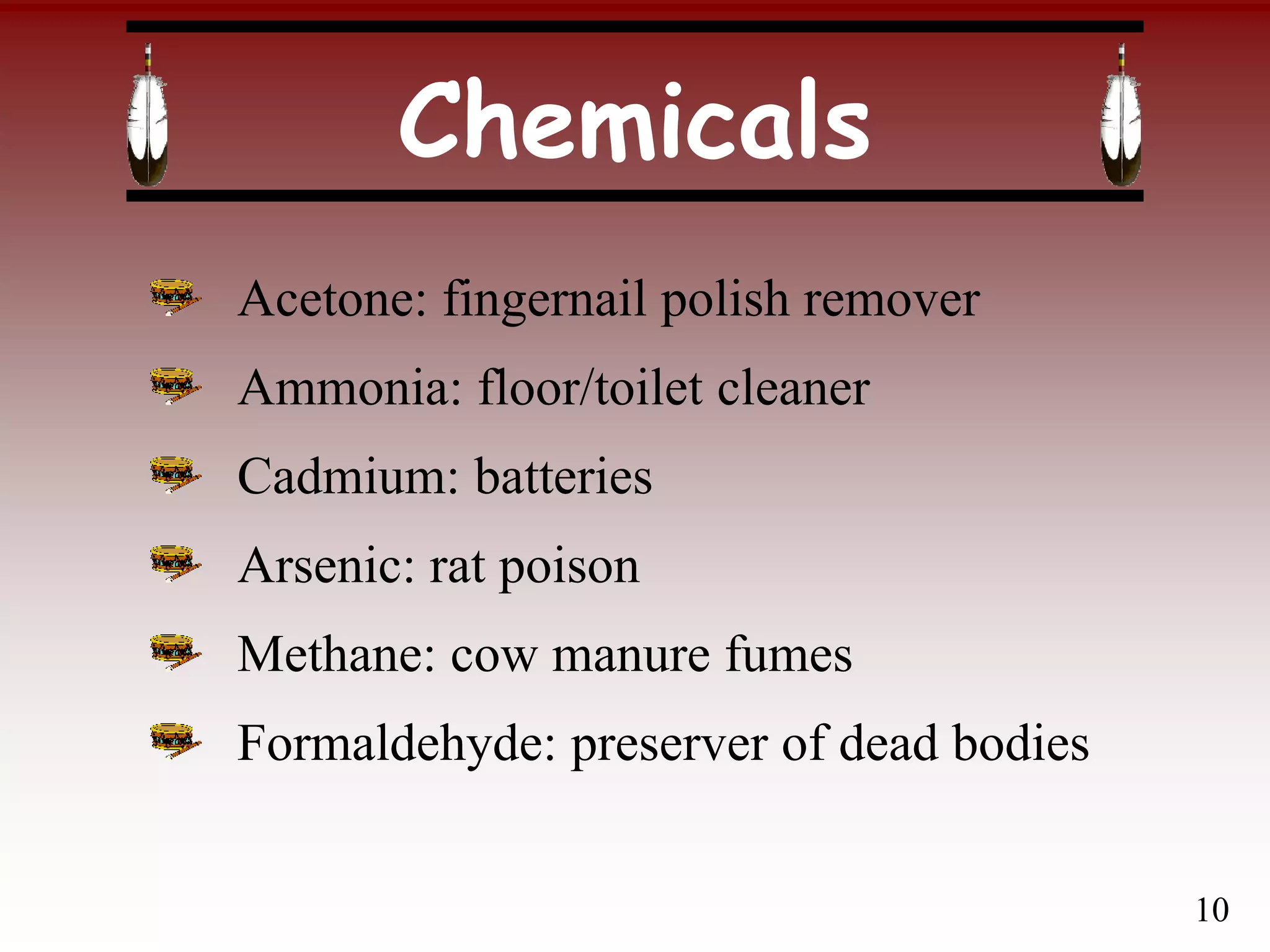 Chemicals
Acetone: fingernail polish remover
Ammonia: floor/toilet cleaner
Cadmium: batteries
Arsenic: rat poison
Methane: cow manure fumes
Formaldehyde: preserver of dead bodies
10
 