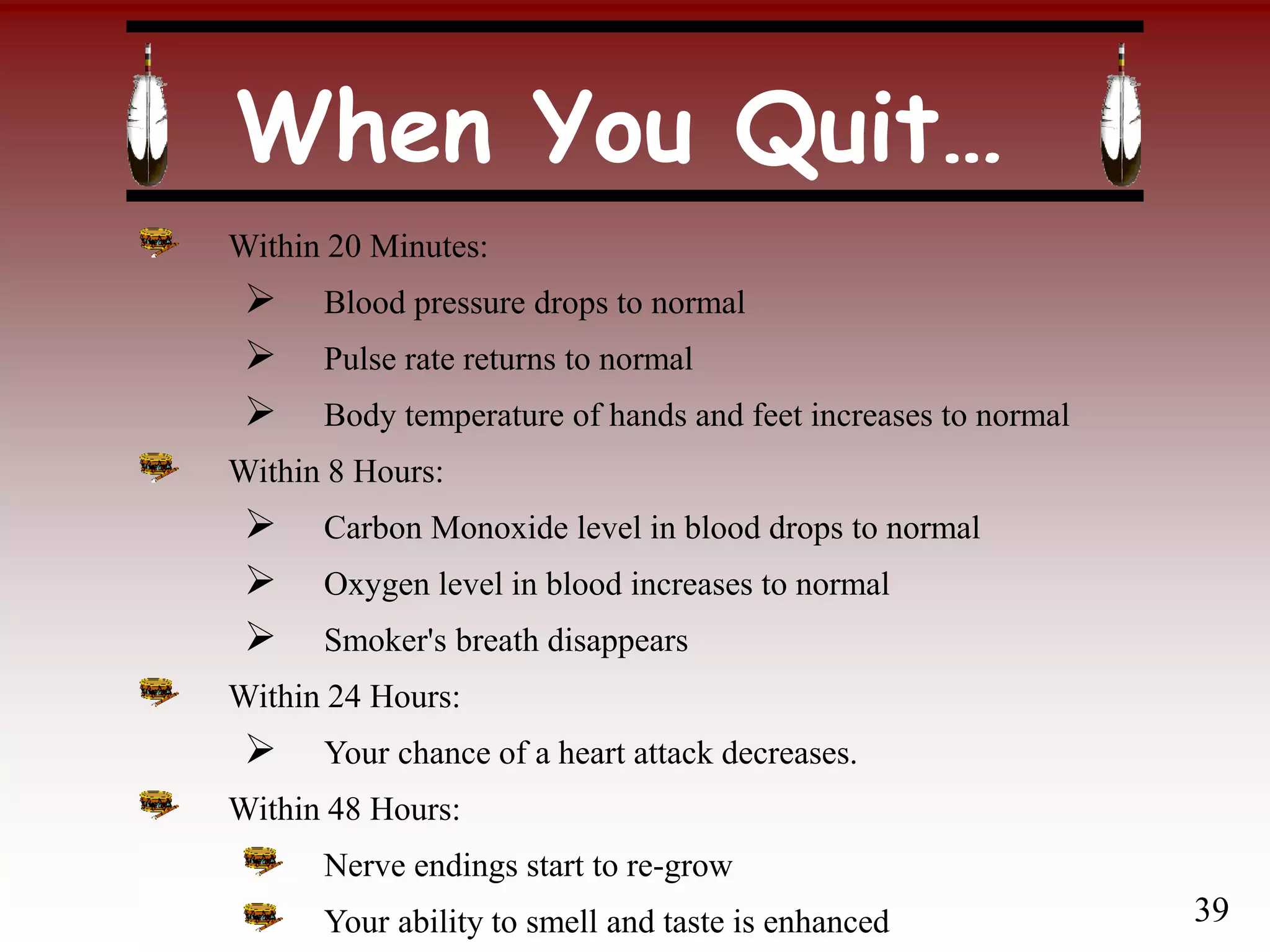 When You Quit…
Within 20 Minutes:
 Blood pressure drops to normal
 Pulse rate returns to normal
 Body temperature of hands and feet increases to normal
Within 8 Hours:
 Carbon Monoxide level in blood drops to normal
 Oxygen level in blood increases to normal
 Smoker's breath disappears
Within 24 Hours:
 Your chance of a heart attack decreases.
Within 48 Hours:
Nerve endings start to re-grow
Your ability to smell and taste is enhanced 39
 