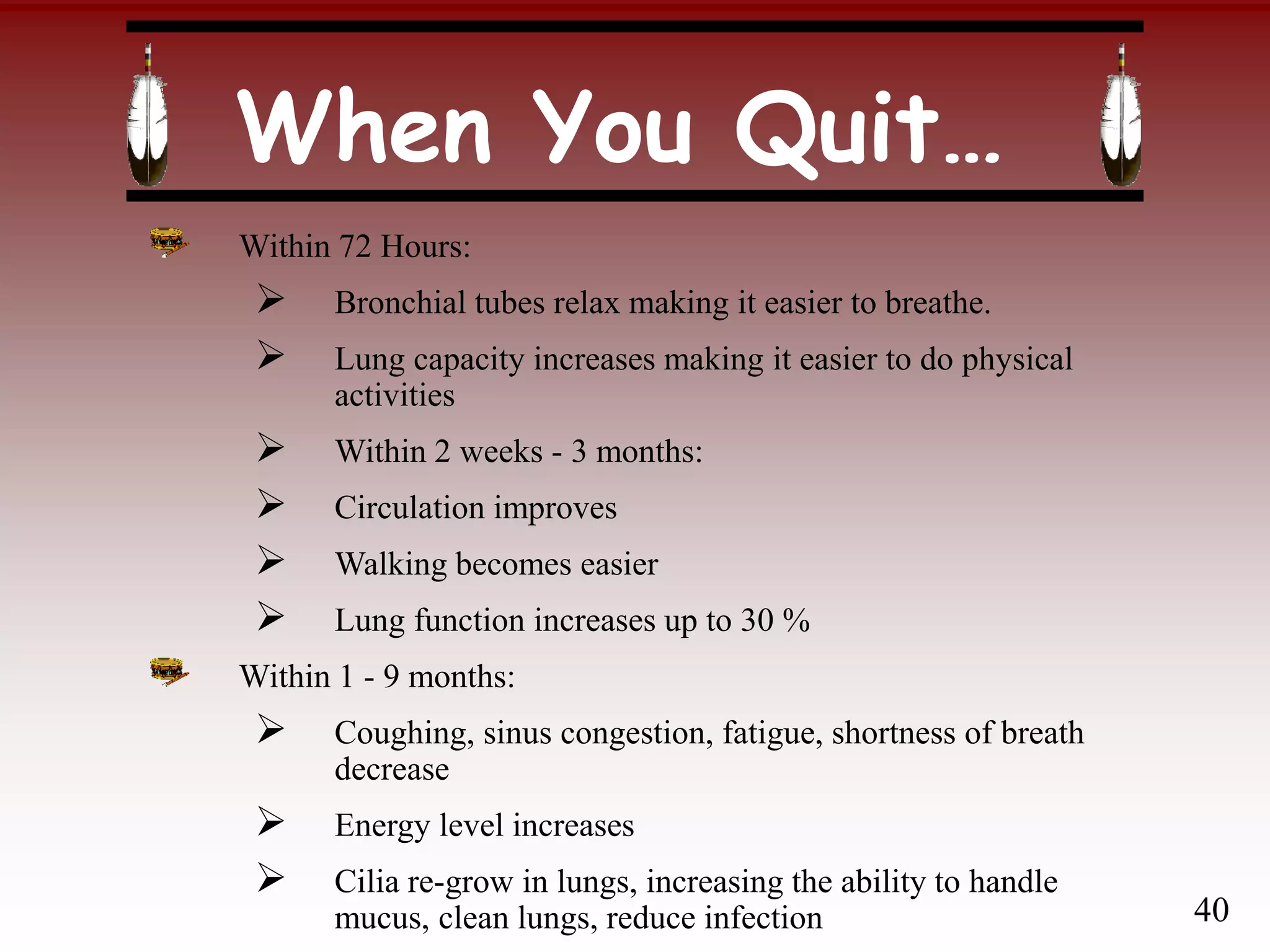 When You Quit…
Within 72 Hours:
 Bronchial tubes relax making it easier to breathe.
 Lung capacity increases making it easier to do physical
activities
 Within 2 weeks - 3 months:
 Circulation improves
 Walking becomes easier
 Lung function increases up to 30 %
Within 1 - 9 months:
 Coughing, sinus congestion, fatigue, shortness of breath
decrease
 Energy level increases
 Cilia re-grow in lungs, increasing the ability to handle
mucus, clean lungs, reduce infection 40
 