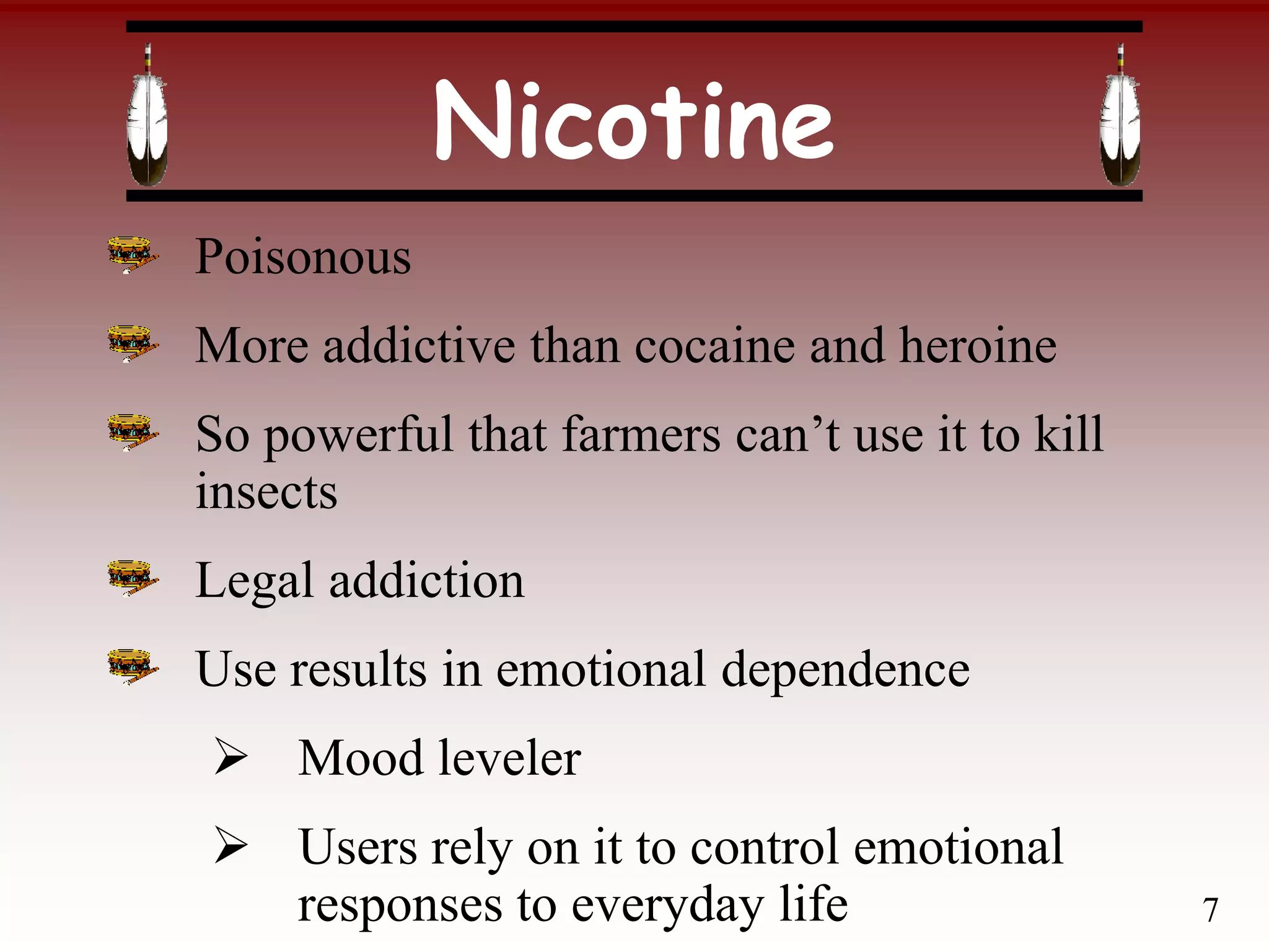 Nicotine
Poisonous
More addictive than cocaine and heroine
So powerful that farmers can’t use it to kill
insects
Legal addiction
Use results in emotional dependence
 Mood leveler
 Users rely on it to control emotional
responses to everyday life 7
 